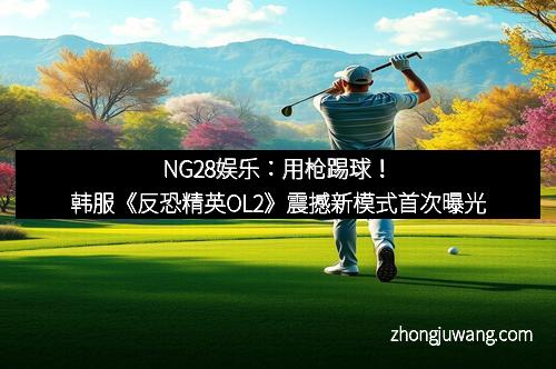 NG28娱乐:用枪踢球!韩服《反恐精英OL2》震撼新模式首次曝光